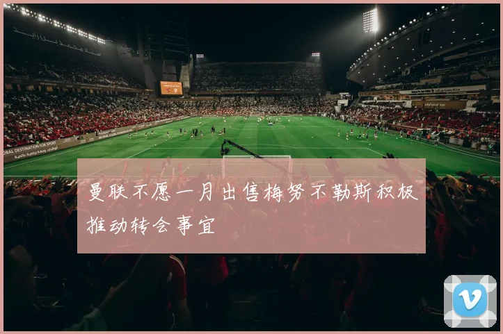 曼联不愿一月出售梅努不勒斯积极推动转会事宜