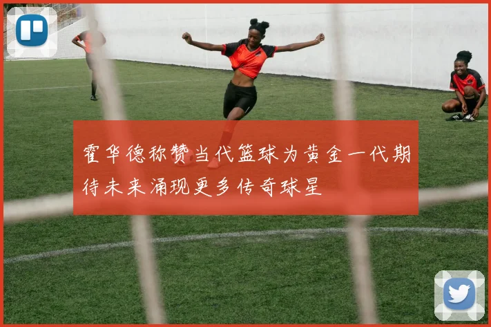 霍华德称赞当代篮球为黄金一代期待未来涌现更多传奇球星