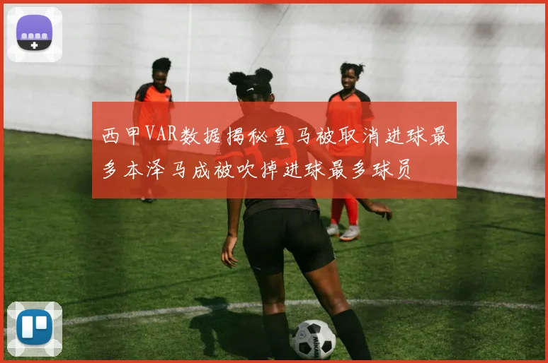 西甲VAR数据揭秘皇马被取消进球最多本泽马成被吹掉进球最多球员