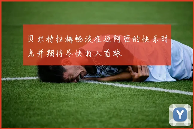 贝尔特拉梅畅谈在迈阿密的快乐时光并期待尽快打入首球