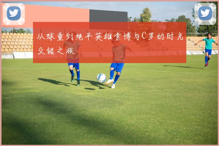 从球童到绝平英雄索博与C罗的时光交错之旅