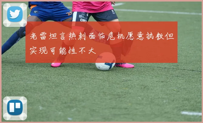 老雷坦言热刺面临危机愿意执教但实现可能性不大