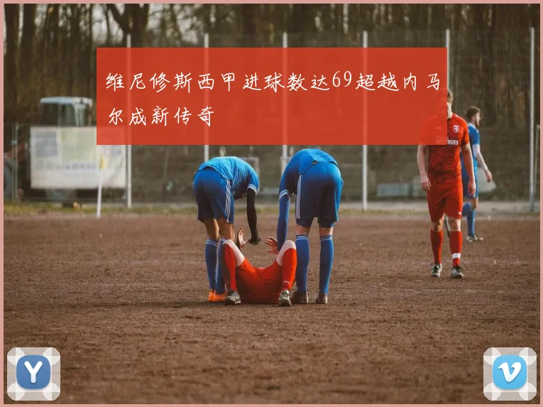 维尼修斯西甲进球数达69超越内马尔成新传奇