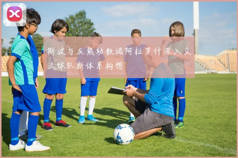 斯波与灰熊助教诺阿拉罗什深入交流球队新体系构想