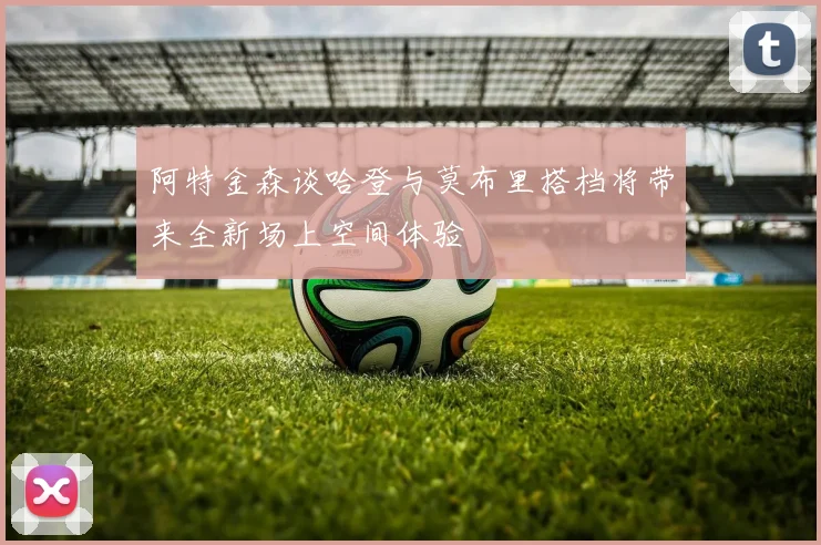阿特金森谈哈登与莫布里搭档将带来全新场上空间体验