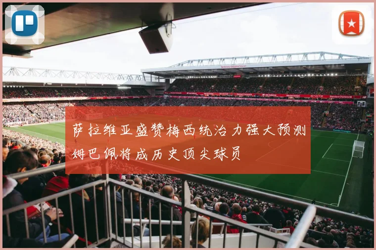 萨拉维亚盛赞梅西统治力强大预测姆巴佩将成历史顶尖球员