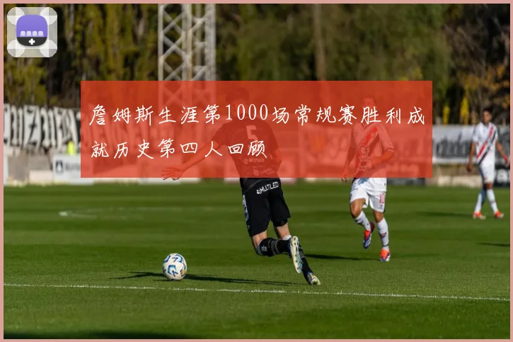 詹姆斯生涯第1000场常规赛胜利成就历史第四人回顾