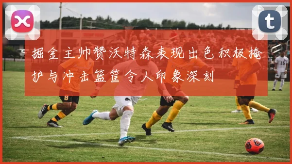 掘金主帅赞沃特森表现出色积极掩护与冲击篮筐令人印象深刻