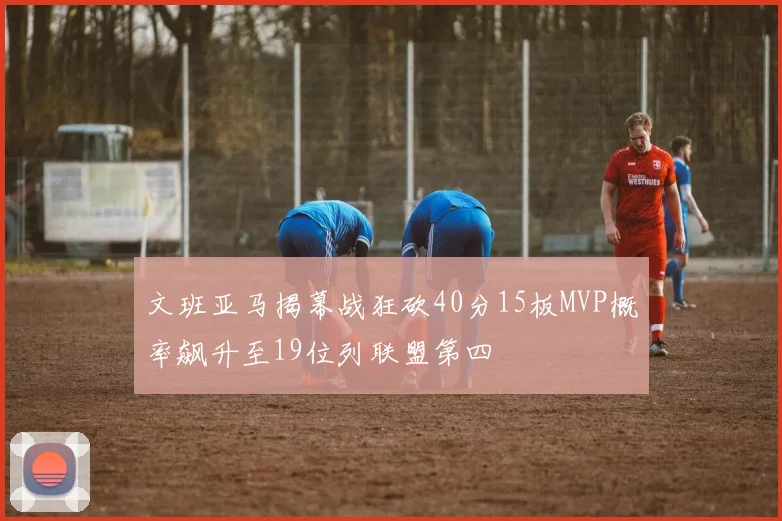 文班亚马揭幕战狂砍40分15板MVP概率飙升至19位列联盟第四