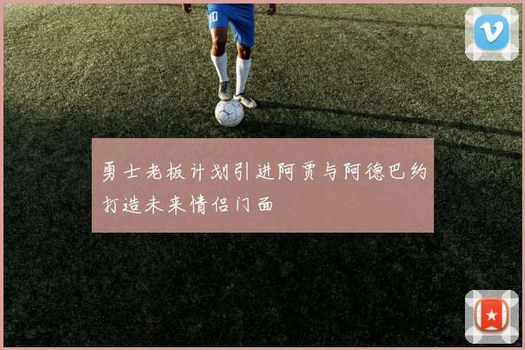 勇士老板计划引进阿贾与阿德巴约打造未来情侣门面