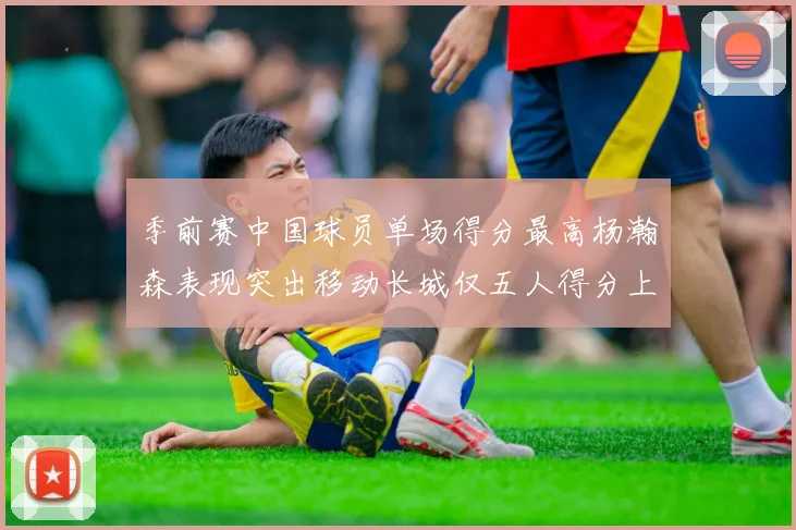 季前赛中国球员单场得分最高杨瀚森表现突出移动长城仅五人得分上双
