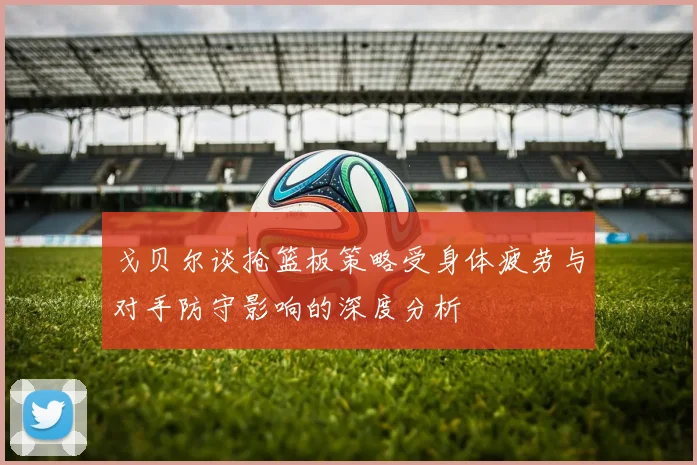 戈贝尔谈抢篮板策略受身体疲劳与对手防守影响的深度分析