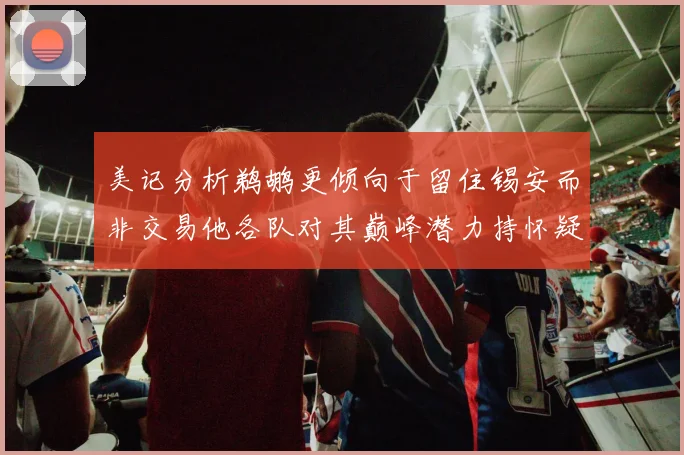 美记分析鹈鹕更倾向于留住锡安而非交易他各队对其巅峰潜力持怀疑态度