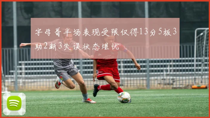 字母哥半场表现受限仅得13分5板3助2断3失误状态堪忧