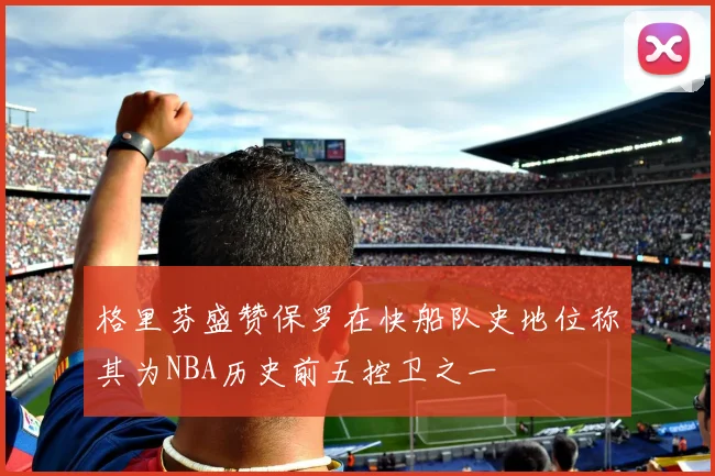 格里芬盛赞保罗在快船队史地位称其为NBA历史前五控卫之一
