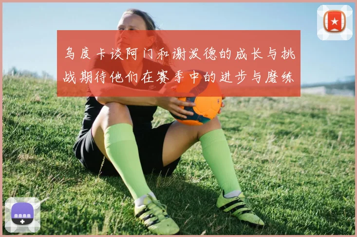 乌度卡谈阿门和谢泼德的成长与挑战期待他们在赛季中的进步与磨练