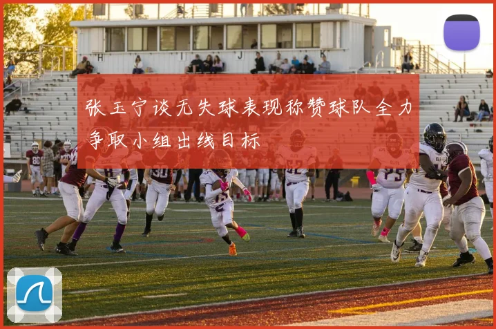 张玉宁谈无失球表现称赞球队全力争取小组出线目标
