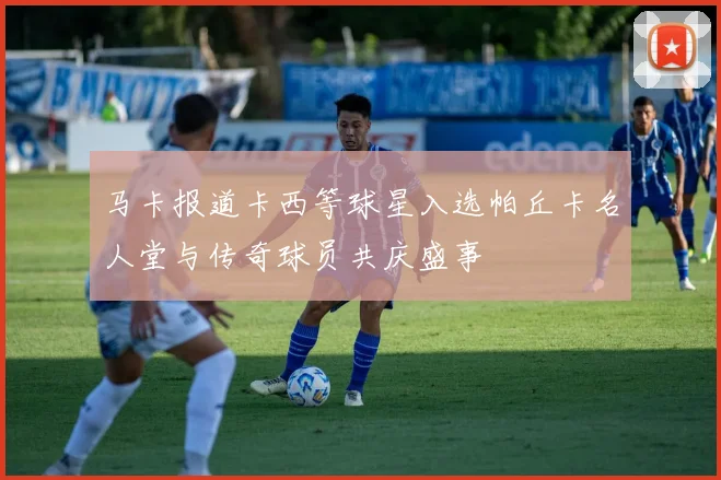马卡报道卡西等球星入选帕丘卡名人堂与传奇球员共庆盛事