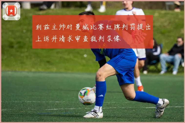 利兹主帅对曼城比赛红牌判罚提出上诉并请求审查裁判录像