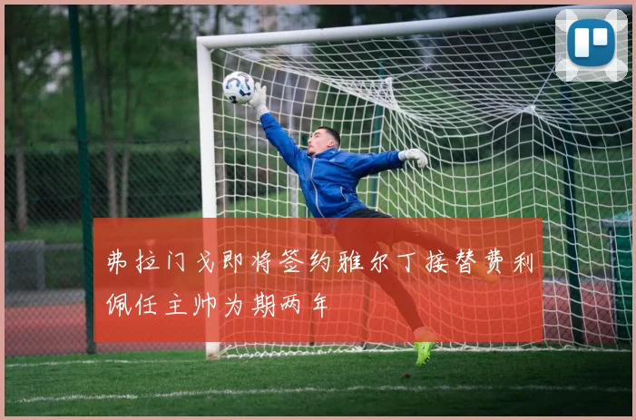 弗拉门戈即将签约雅尔丁接替费利佩任主帅为期两年