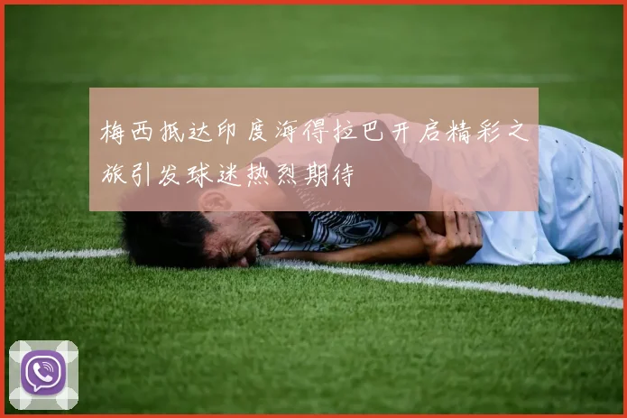 梅西抵达印度海得拉巴开启精彩之旅引发球迷热烈期待