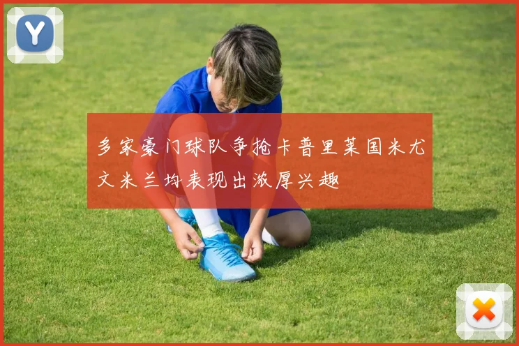 多家豪门球队争抢卡普里莱国米尤文米兰均表现出浓厚兴趣