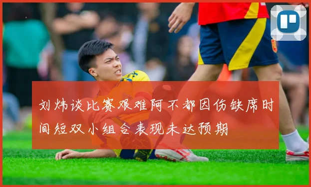 刘炜谈比赛艰难阿不都因伤缺席时间短双小组合表现未达预期