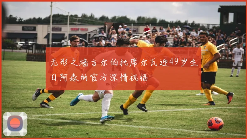 无形之墙吉尔伯托席尔瓦迎49岁生日阿森纳官方深情祝福
