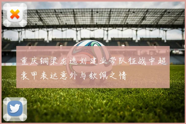 重庆铜梁龙选刘建业带队征战中超袁甲表达意外与钦佩之情