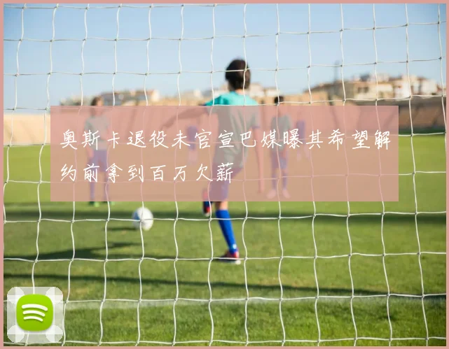 奥斯卡退役未官宣巴媒曝其希望解约前拿到百万欠薪