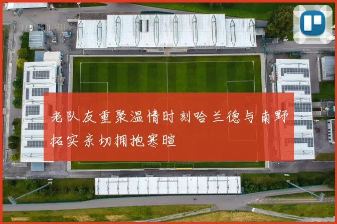 老队友重聚温情时刻哈兰德与南野拓实亲切拥抱寒暄