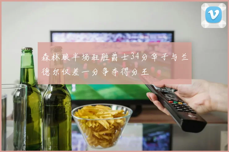 森林狼半场狂胜爵士34分华子与兰德尔仅差一分争夺得分王